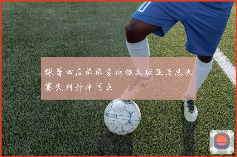 球哥回应弟弟言论称文班亚马总决赛失利并非污点