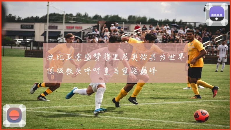 坎比亚索盛赞穆里尼奥称其为世界顶级教头呼吁皇马重返巅峰