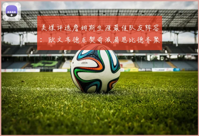 美媒评选詹姆斯生涯最佳队友阵容：欧文韦德东契奇浓眉恩比德齐聚一堂