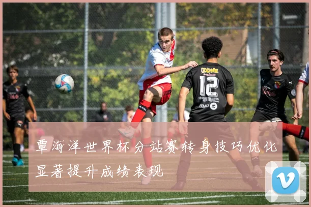覃海洋世界杯分站赛转身技巧优化显著提升成绩表现