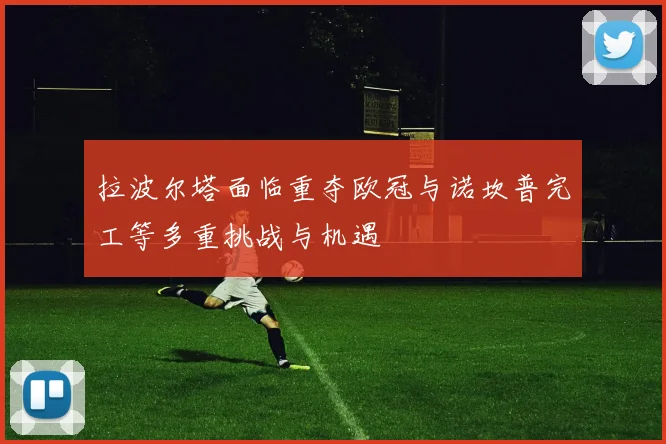 拉波尔塔面临重夺欧冠与诺坎普完工等多重挑战与机遇