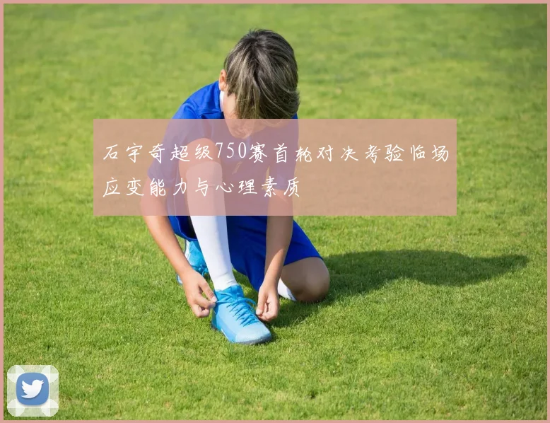 石宇奇超级750赛首轮对决考验临场应变能力与心理素质