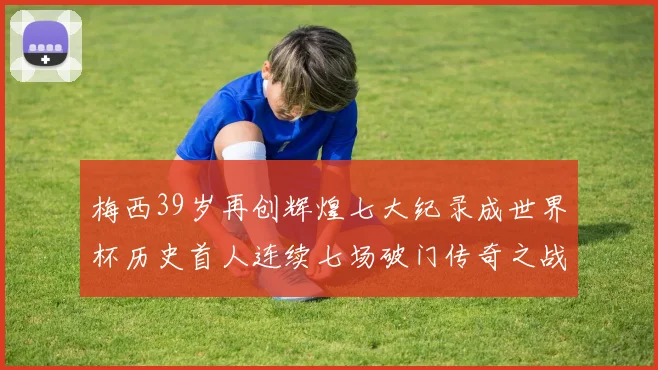 梅西39岁再创辉煌七大纪录成世界杯历史首人连续七场破门传奇之战