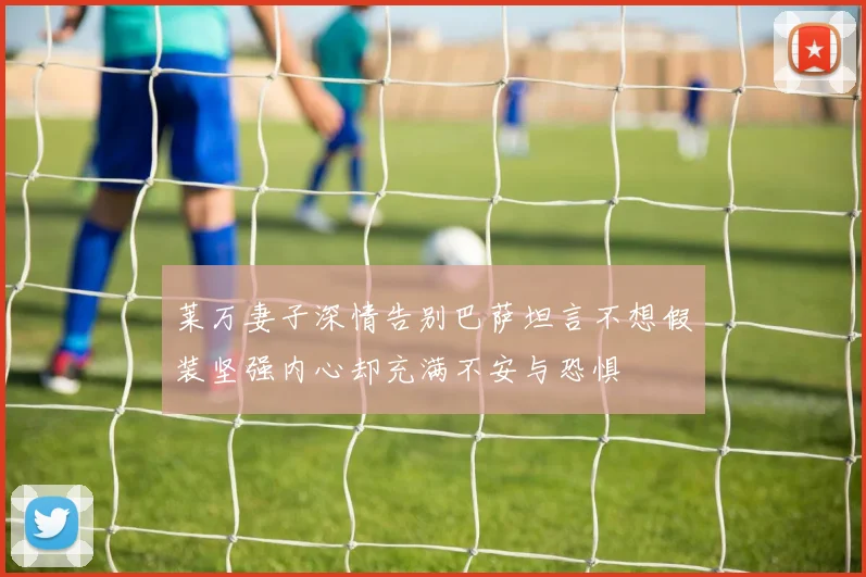 莱万妻子深情告别巴萨坦言不想假装坚强内心却充满不安与恐惧