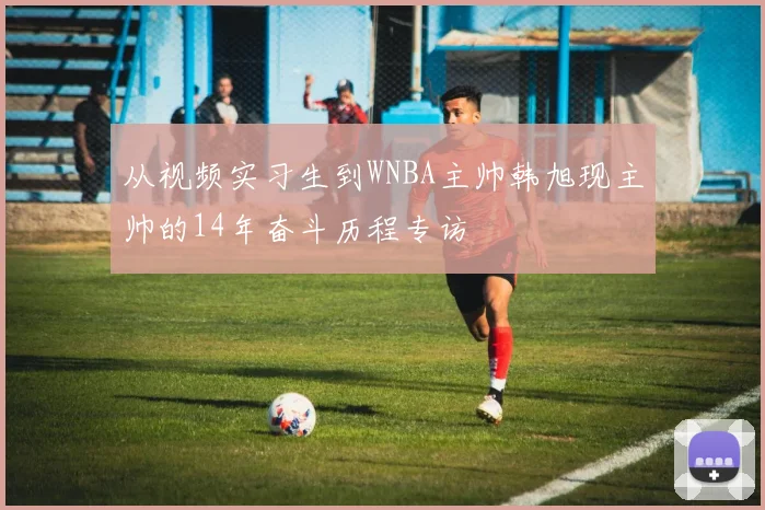 从视频实习生到WNBA主帅韩旭现主帅的14年奋斗历程专访
