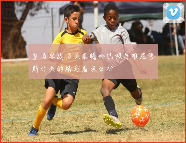 皇马客战马竞前瞻姆巴佩与维尼修斯对决的精彩看点分析