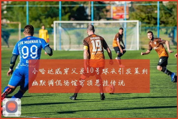小哈达威穿父亲10号球衣引发莱利幽默调侃场馆穹顶悬挂传说