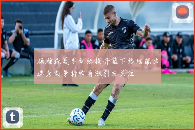 杨瀚森夏季训练提升篮下终结能力选秀前景持续看涨引发关注