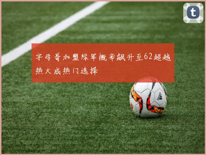 字母哥加盟绿军概率飙升至62超越热火成热门选择