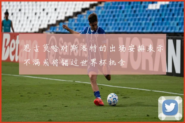 恩古莫哈对斯洛特的出场安排表示不满或将错过世界杯机会