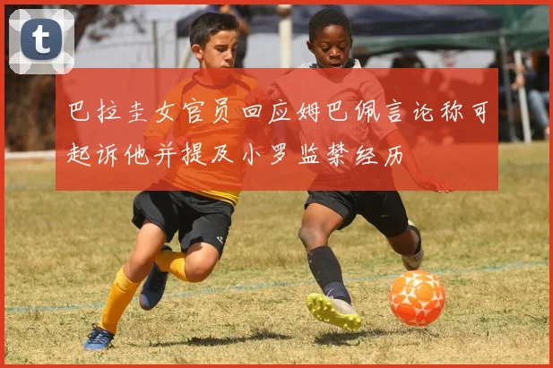 巴拉圭女官员回应姆巴佩言论称可起诉他并提及小罗监禁经历