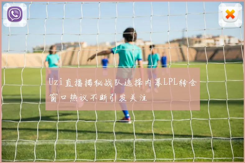 Uzi直播揭秘战队选择内幕LPL转会窗口热议不断引发关注