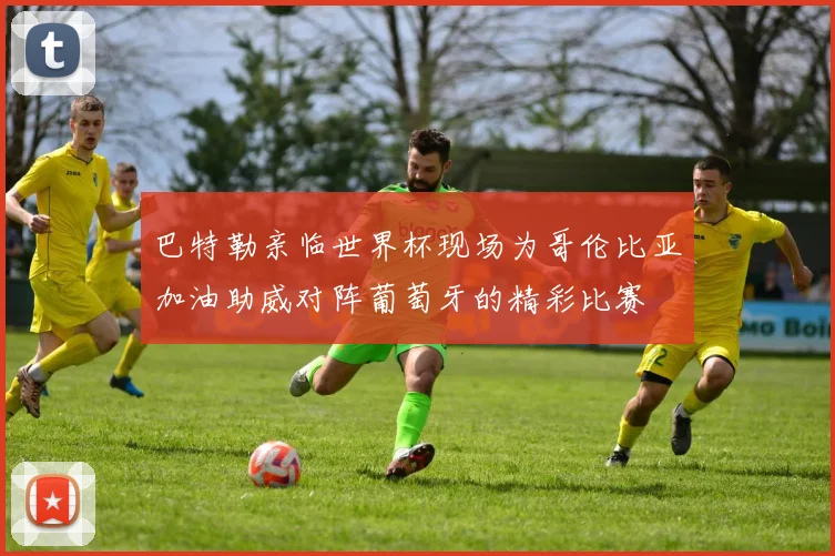 巴特勒亲临世界杯现场为哥伦比亚加油助威对阵葡萄牙的精彩比赛