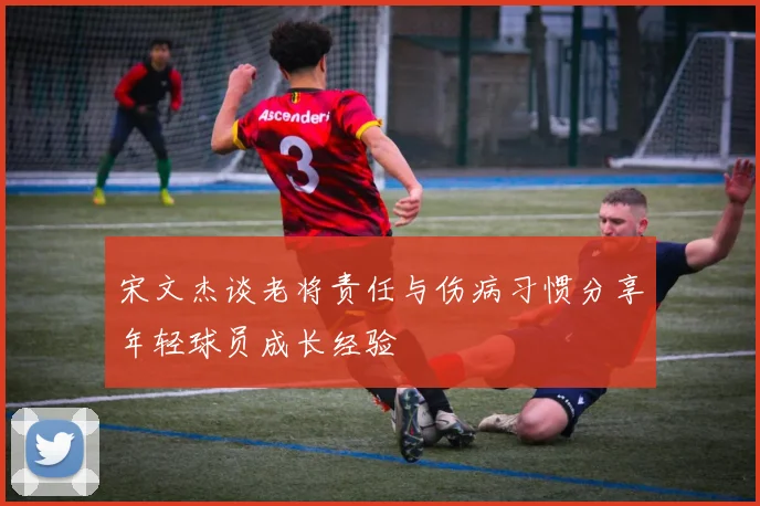 宋文杰谈老将责任与伤病习惯分享年轻球员成长经验