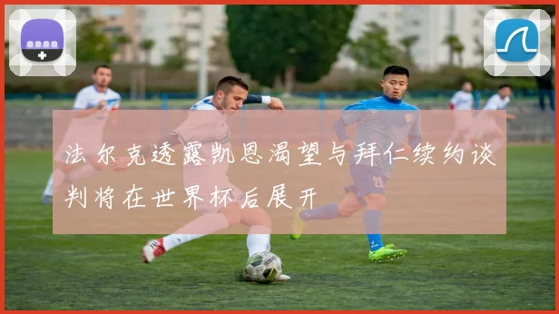 法尔克透露凯恩渴望与拜仁续约谈判将在世界杯后展开