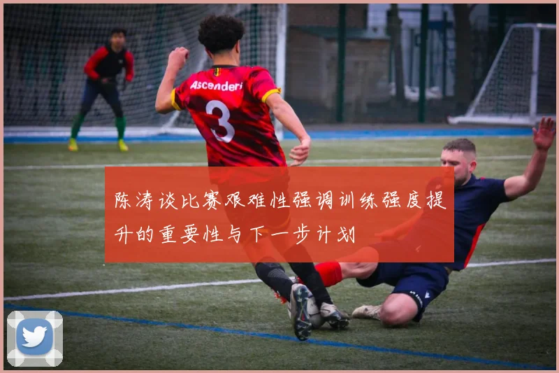 陈涛谈比赛艰难性强调训练强度提升的重要性与下一步计划