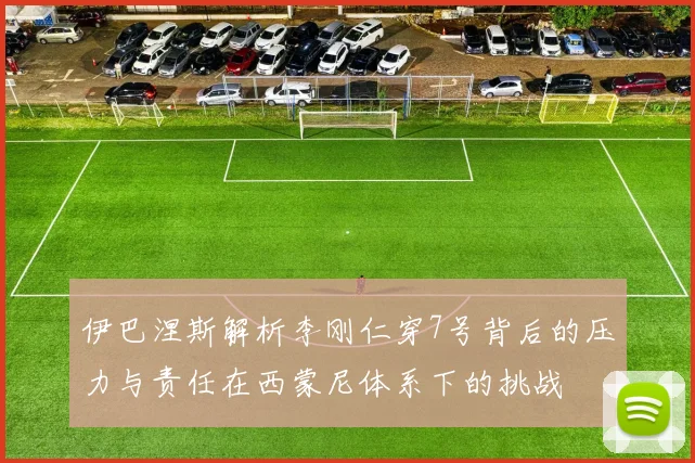 伊巴涅斯解析李刚仁穿7号背后的压力与责任在西蒙尼体系下的挑战