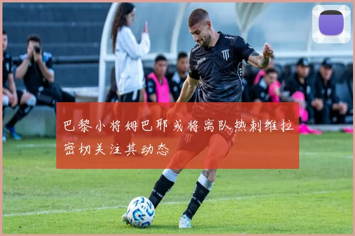 巴黎小将姆巴耶或将离队热刺维拉密切关注其动态