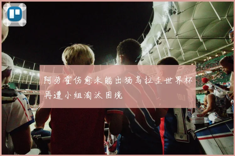 阿劳霍伤愈未能出场乌拉圭世界杯再遭小组淘汰困境