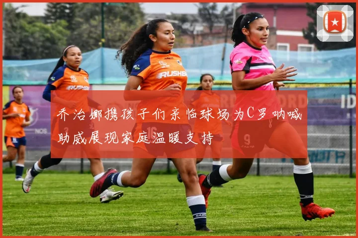 乔治娜携孩子们亲临球场为C罗呐喊助威展现家庭温暖支持