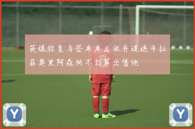 英媒称皇马签库库后放弃追逐卡拉菲奥里阿森纳不打算出售他