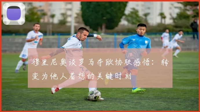 穆里尼奥谈罗马夺欧协联感悟：转变为他人着想的关键时刻